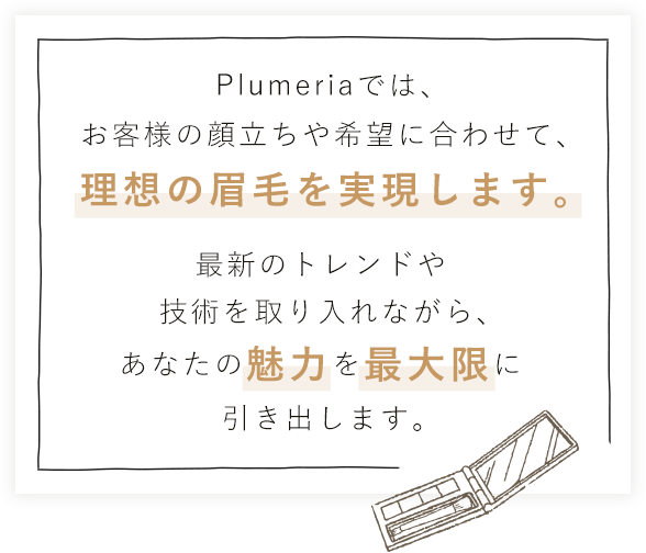 Plumeriaでは、お客様の顔立ちや希望に合わせて、理想の眉毛を実現します。最新のトレンドや技術を取り入れながら、あなたの魅力を最大限に引き出します。