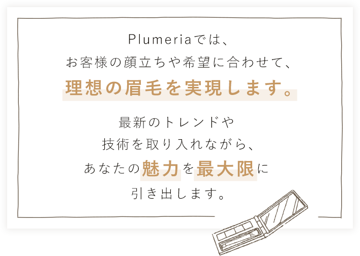 Plumeriaでは、お客様の顔立ちや希望に合わせて、理想の眉毛を実現します。最新のトレンドや技術を取り入れながら、あなたの魅力を最大限に引き出します。